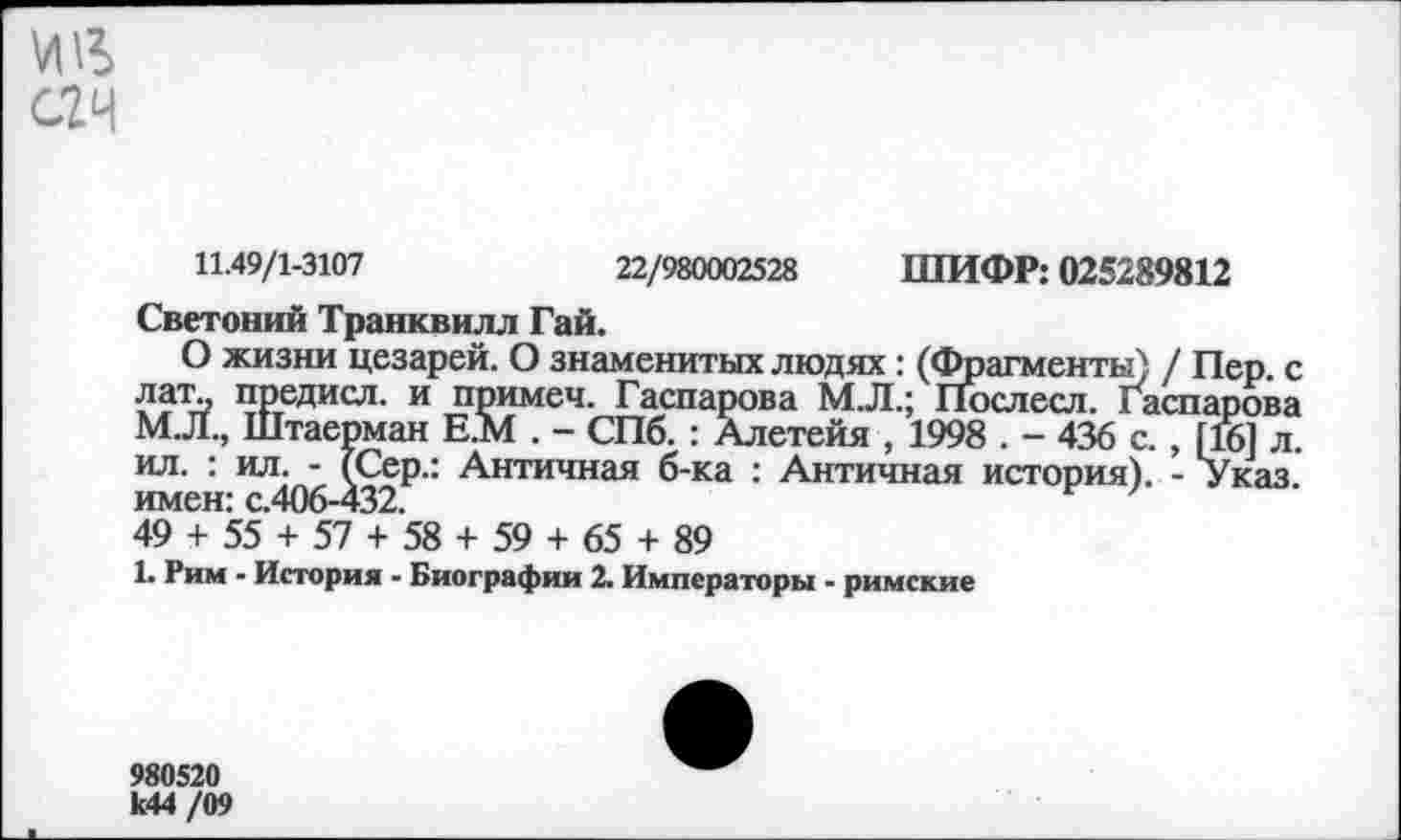 ﻿ИИ
С2Ч
11.49/1-3107
22/980002528 ШИФР: 025289812
Светоний Транквилл Гай.
О жизни цезарей. О знаменитых людях: (Фрагменты) / Пер. с лат.. предисл. и примеч. Гаспарова М.Л.; Послесл. Гаспарова М.Л., Штаерман Е.М . - СПб. : Алетейя , 1998 . - 436 с. , [16] л. ил. : ил. - (Сер.: Античная б-ка : Античная история). - Указ, имен: с.406—432.
49 + 55 + 57 + 58 + 59 + 65 + 89
1. Рим - История - Биографии 2. Императоры - римские
980520 к44 /09